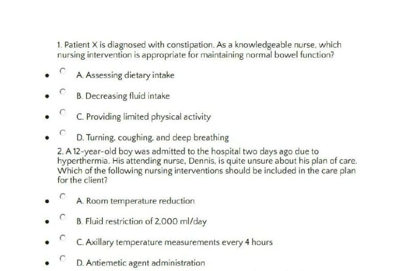 1. Patient X is diagnosed with constipation. As a knowledgeable nurse, which
nursing intervention is appropriate for maintaining normal bowel function?
A. Assessing dietary intake
B. Decreasing fluid intake
C. Providing limited physical activity
D. Turning, coughing, and deep breathing
2. A 12-year-old boy was admitted to the hospital two days ago due to
hyperthermia. His attending nurse, Dennis, is quite unsure about his plan of care.
Which of the following nursing interventions should be included in the care plan
for the client?
A. Room temperature reduction
B. Fluid restriction of 2,000 ml/day
C. Axillary temperature measurements every 4 hours
D. Antiemetic agent administration
