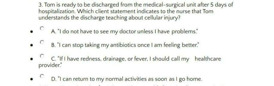 3. Tom is ready to be discharged from the medical-surgical unit after 5 days of
hospitalization. Which client statement indicates to the nurse that Tom
understands the discharge teaching about cellular injury?
A. "I do not have to see my doctor unless I have problems."
B. "I can stop taking my antibiotics once I am feeling better."
C. "If I have redness, drainage, or fever, I should call my healthcare
provider."
D. "I can return to my normal activities as soon as I go home.
