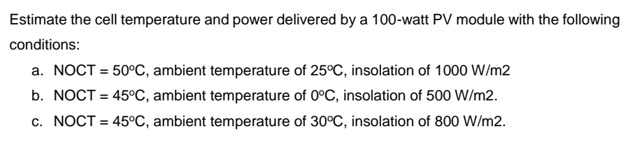 Estimate the cell temperature and power delivered by a 100-watt PV module with the following
conditions:
a. NOCT = 50°C, ambient temperature of 25°C, insolation of 1000 W/m2
%3D
b. NOCT = 45°C, ambient temperature of 0°C, insolation of 500 W/m2.
c. NOCT = 45°C, ambient temperature of 30°C, insolation of 800 W/m2.
%3D
