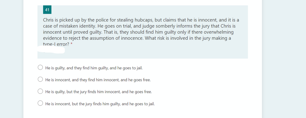 41
Chris is picked up by the police for stealing hubcaps, but claims that he is innocent, and it is a
case of mistaken identity. He goes on trial, and judge somberly informs the jury that Chris is
innocent until proved guilty. That is, they should find him guilty only if there overwhelming
evidence to reject the assumption of innocence. What risk is involved in the jury making a
tvne-l error? *
He is guilty, and they find him guilty, and he goes to jail.
He is innocent, and they find him innocent, and he goes free.
He is quilty, but the jury finds him innocent, and he goes free.
He is innocent, but the jury finds him guilty, and he goes to jail.
