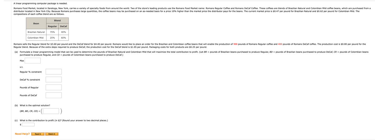 A linear programming computer package is needed.
Romans Food Market, located in Saratoga, New York, carries a variety of specialty foods from around the world. Two of the store's leading products use the Romans Food Market name: Romans Regular Coffee and Romans DeCaf Coffee. These coffees are blends of Brazilian Natural and Colombian Mild coffee beans, which are purchased from a
distributor located in New York City. Because Romans purchases large quantities, the coffee beans may be purchased on an as-needed basis for a price 10% higher than the market price the distributor pays for the beans. The current market price is $0.47 per pound for Brazilian Natural and $0.62 per pound for Colombian Mild. The
compositions of each coffee blend are as follows.
Max
Bean
Brazilian Natural
s.t.
Colombian Mild
Regular % constraint
DeCaf % constraint
Romans sells the Regular blend for $3.60 per pound and the DeCaf blend for $4.40 per pound. Romans would like to place an order for the Brazilian and Colombian coffee beans that will enable the production of 900 pounds of Romans Regular coffee and 400 pounds of Romans DeCaf coffee. The production cost is $0.80 per pound for the
Regular blend. Because of the extra steps required to produce DeCaf, the production cost for the DeCaf blend is $1.05 per pound. Packaging costs for both products are $0.25 per pound.
Pounds of Regular
(a) Formulate a linear programming model that can be used to determine the pounds of Brazilian Natural and Colombian Mild that will maximize the total contribution to profit. (Let BR = pounds of Brazilian beans purchased to produce Regular, BD = pounds of Brazilian beans purchased to produce DeCaf, CR = pounds of Colombian beans
purchased to produce Regular, and CD = pounds of Colombian beans purchased to produce DeCaf.)
Pounds of DeCaf
(BR, BD, CR, CD) =
Blend
Regular DeCaf
Need Help?
75%
25%
(b) What is the optimal solution?
Read It
JO
40%
60%
(c) What is the contribution to profit (in $)? (Round your answer to two decimal places.)
$
Watch It