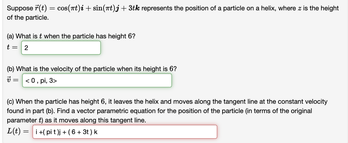 Suppose r(t) = cos(πt)i + sin(πt)j + 3tk represents the position of a particle on a helix, where z is the height
of the particle.
(a) What is t when the particle has height 6?
t= 2
(b) What is the velocity of the particle when its height is 6?
<0, pi, 3>
=
(c) When the particle has height 6, it leaves the helix and moves along the tangent line at the constant velocity
found in part (b). Find a vector parametric equation for the position of the particle (in terms of the original
parameter t) as it moves along this tangent line.
L(t) = i i +(pit)j + (6 + 3t ) k
