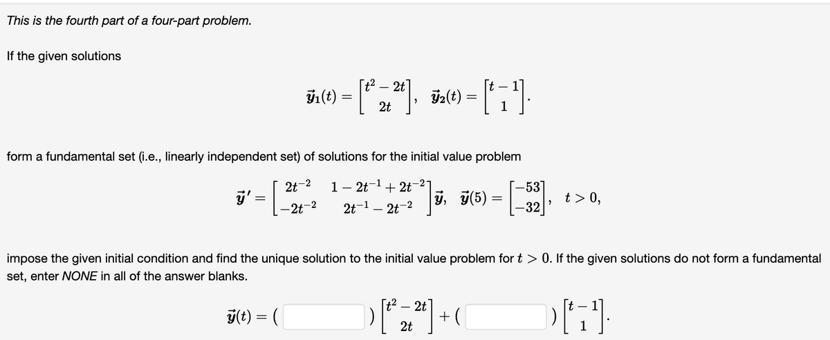This is the fourth part of a four-part problem.
If the given solutions
ÿ₁(t)
ÿ'
=
-2
2t
-2t-2
t²
2t, ÿ₂(t) =
T2(t) = [† 7²¹].
1
form a fundamental set (i.e., linearly independent set) of solutions for the initial value problem
1 – 2t-¹
2t-¹-2-2
2t
+2t
2
ÿ(5) = [-32]
"
t> 0,
impose the given initial condition and find the unique solution to the initial value problem for t > 0. If the given solutions do not form a fundamental
set, enter NONE in all of the answer blanks.
y(t) = (
2t
-
) [²³² 2 ² ² ] + (
2t
-
[t
[1¹].