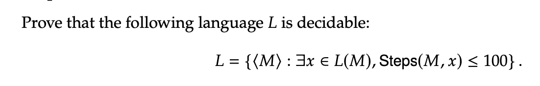 Prove that the following language L is decidable:
L = {(M) : 3x € L(M), Steps(M, x) ≤ 100}.