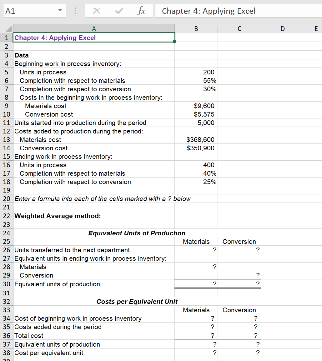 v fx
Chapter 4: Applying Excel
A1
A
В
C
D
E
1 Chapter 4: Applying Excel
2
3 Data
4 Beginning work in process inventory:
Units in process
200
Completion with respect to materials
Completion with respect to conversion
Costs in the beginning work in process inventory:
55%
7
30%
8.
$9,600
$5,575
5,000
9.
Materials cost
10
Conversion cost
11 Units started into production during the period
12 Costs added to production during the period:
$368,600
$350,900
13
Materials cost
14
Conversion cost
15 Ending work in process inventory:
Units in process
16
400
Completion with respect to materials
Completion with respect to conversion
17
40%
18
25%
19
20 Enter a formula into each of the cells marked with a ? below
21
22 Weighted Average method:
23
24
Equivalent Units of Production
25
Materials
Conversion
26 Units transferred to the next department
?
?
27 Equivalent units in ending work in process inventory:
28
Materials
29
Conversion
30 Equivalent units of production
?
?
31
32
Costs per Equivalent Unit
33
Materials
Conversion
34 Cost of beginning work in process inventory
35 Costs added during the period
36 Total cost
?
37 Equivalent units of production
38 Cost per equivalent unit
?
?
?
