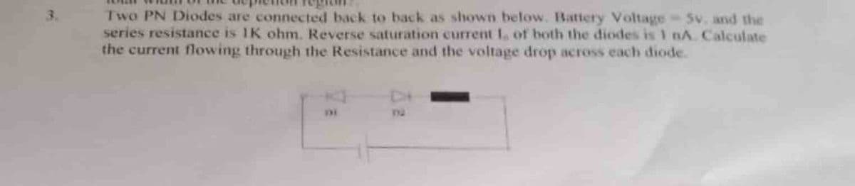 3.
Two PN Diodes are connected back to back as shown below. Battery Voltage-5v. and the
series resistance is 1K ohm. Reverse saturation current 1, of both the diodes is 1 nA. Calculate
the current flowing through the Resistance and the voltage drop across each diode.