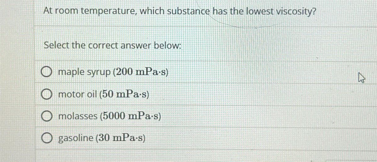 At room temperature, which substance has the lowest viscosity?
Select the correct answer below:
maple syrup (200 mPa·s)
motor oil (50 mPa.s)
molasses (5000 mPa.s)
gasoline (30 mPa·s)
As