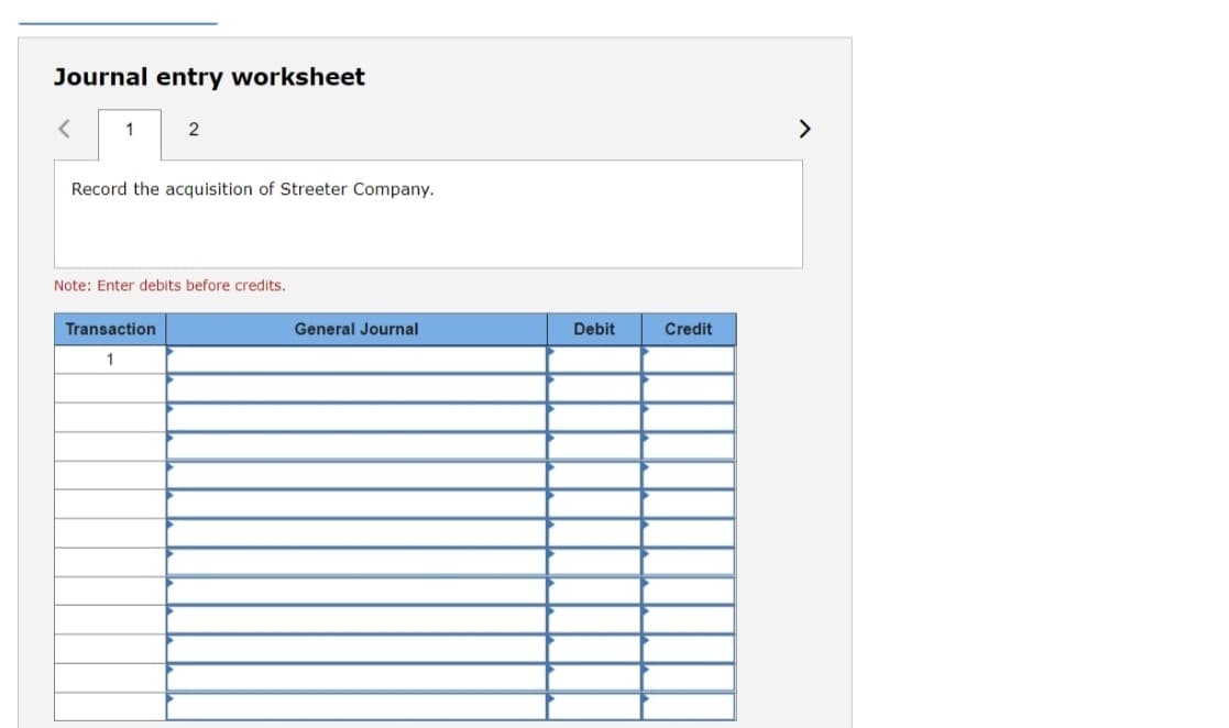 Journal entry worksheet
1
2
>
Record the acquisition of Streeter Company.
Note: Enter debits before credits.
Transaction
General Journal
Debit
Credit
1
