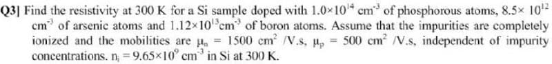 Q3] Find the resistivity at 300 K for a Si sample doped with 1.0x10 cm of phosphorous atoms, 8.5x 102
cm of arsenic atoms and 1.12x10 em of boron atoms. Assume that the impurities are completely
ionized and the mobilities are u, = 1500 cm /V.s, u,
concentrations. n; = 9.65×10° cm in Si at 300 K.
500 cm /V.s, independent of impurity

