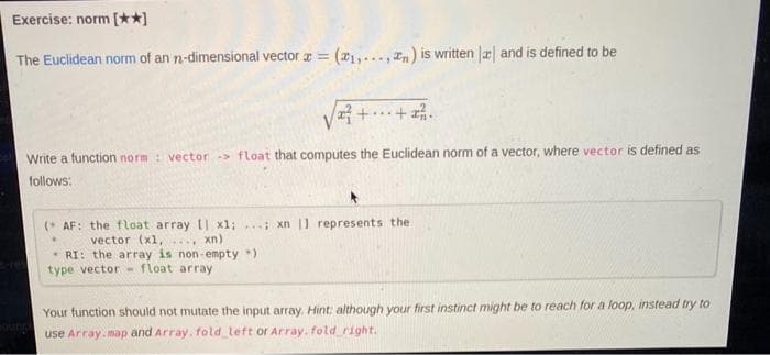 Exercise: norm [**]
The Euclidean norm of an n-dimensional vector a =
(21,..., In) is written Jæ and is defined to be
Write a function norm : vector > float that computes the Euclidean norm of a vector, where vector is defined as
follows:
(* AF: the float array [| x1;. xn |1 represents the
xn)
vector (xl,
...
* RI: the array is non-empty )
type vector- float array
Your function should not mutate the input array. Hint: although your first instinct might be to reach for a loop, instead try to
use Array.map and Array, fold left or Array, fold right.
