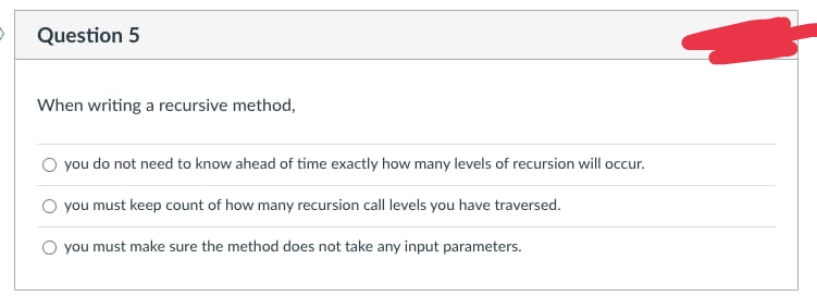 Question 5
When writing a recursive method,
O you do not need to know ahead of time exactly how many levels of recursion will occur.
O you must keep count of how many recursion call levels you have traversed.
O you must make sure the method does not take any input parameters.
