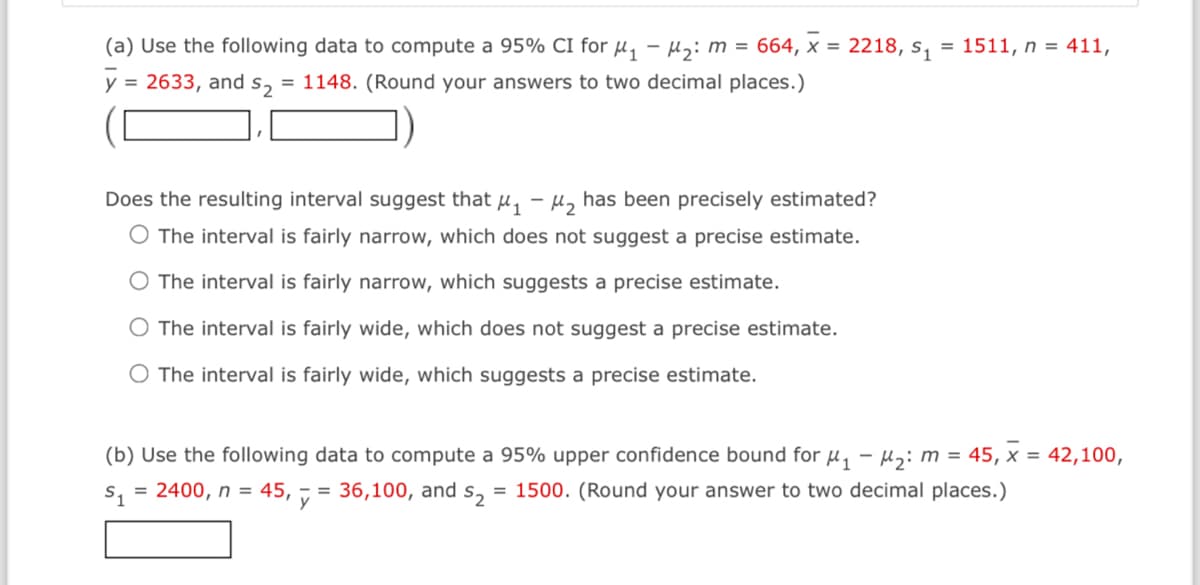 (a) Use the following data to compute a 95% CI for M₁ M₂: m = 664, x = 2218, s₁ = 1511, n = 411,
y = 2633, and s₂2 = 1148. (Round your answers to two decimal places.)
Does the resulting interval suggest that μ₁-₂ has been precisely estimated?
O The interval is fairly narrow, which does not suggest a precise estimate.
The interval is fairly narrow, which suggests a precise estimate.
O The interval is fairly wide, which does not suggest a precise estimate.
O The interval is fairly wide, which suggests a precise estimate.
(b) Use the following data to compute a 95% upper confidence bound for μ₁ −μ₂: m = 45, x = 42,100,
$₁ = 2400, n = = 36,100, and $₂ = 1500. (Round your answer to two decimal places.)
45, y =