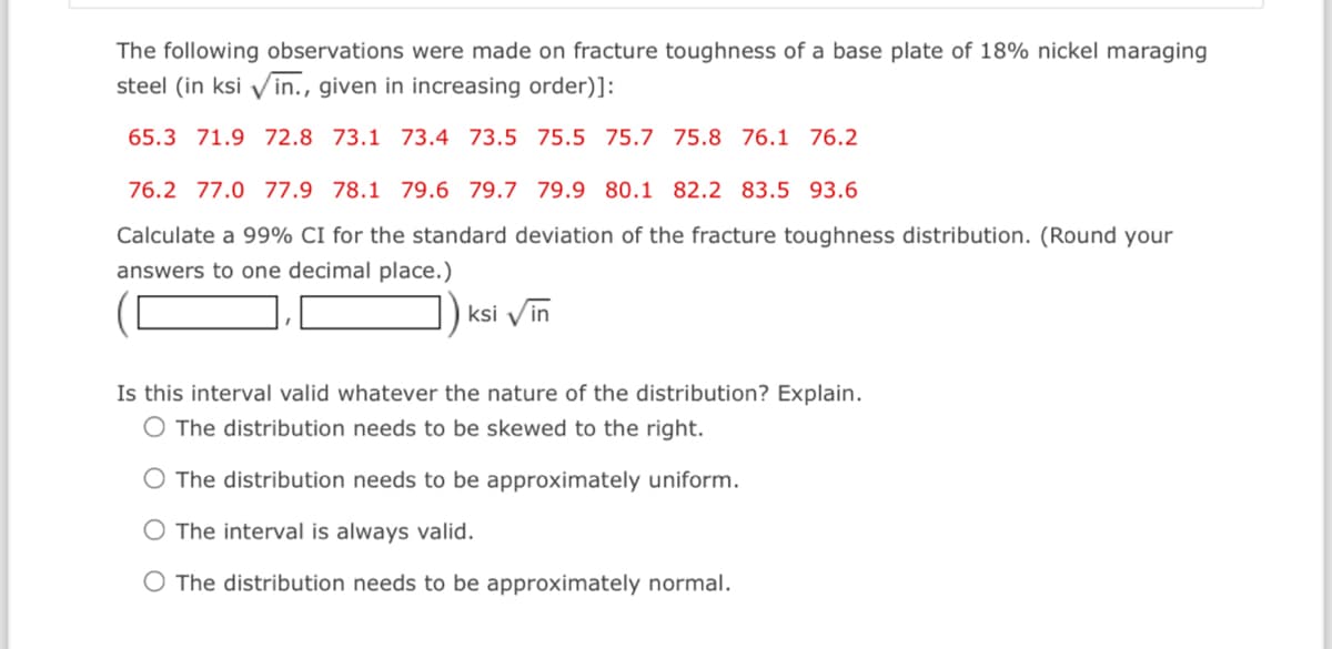 The following observations were made on fracture toughness of a base plate of 18% nickel maraging
steel (in ksi ✓in., given in increasing order)]:
65.3 71.9 72.8 73.1 73.4 73.5 75.5 75.7 75.8 76.1 76.2
76.2 77.0 77.9 78.1 79.6 79.7 79.9 80.1 82.2 83.5 93.6
Calculate a 99% CI for the standard deviation of the fracture toughness distribution. (Round your
answers to one decimal place.)
ksi vin
Is this interval valid whatever the nature of the distribution? Explain.
O The distribution needs to be skewed to the right.
O The distribution needs to be approximately uniform.
O The interval is always valid.
The distribution needs to be approximately normal.