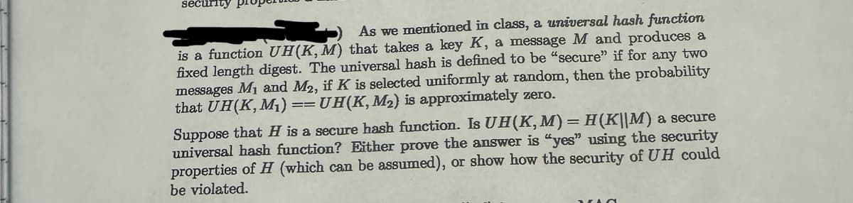 security pr
As we mentioned in class, a universal hash function
is a function UH(K, M) that takes a key K, a message M and produces a
fixed length digest. The universal hash is defined to be "secure" if for any two
messages M₁ and M2, if K is selected uniformly at random, then the probability
that UH(K, M₁) UH(K, M₂) is approximately zero.
==
Suppose that H is a secure hash function. Is UH(K, M) = H(K||M) a secure
universal hash function? Either prove the answer is "yes" using the security
properties of H (which can be assumed), or show how the security of UH could
be violated.
VO
