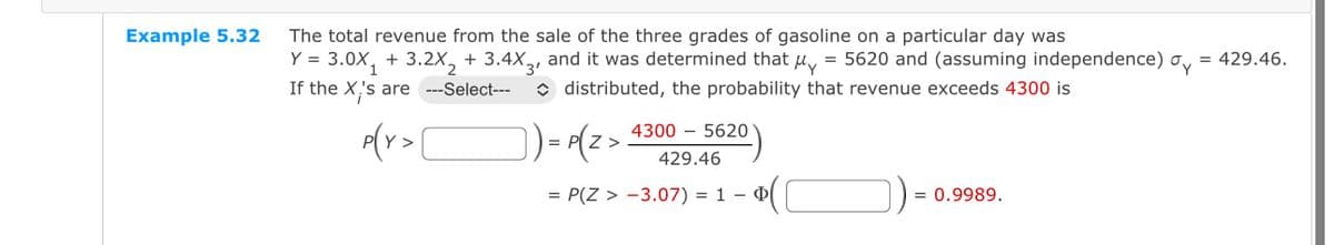 Example 5.32
The total revenue from the sale of the three grades of gasoline on a particular day was
Y = 3.0X₁ + 3.2X₂ + 3.4X3, and it was determined that y = 5620 and (assuming independence)
If the X's are ---Select---
distributed, the probability that revenue exceeds 4300 is
p(Y> [
]) = P(Z >
43005620
429.46
= P(Z > -3.07) = 1
- $(1
= 0.9989.
= 429.46.