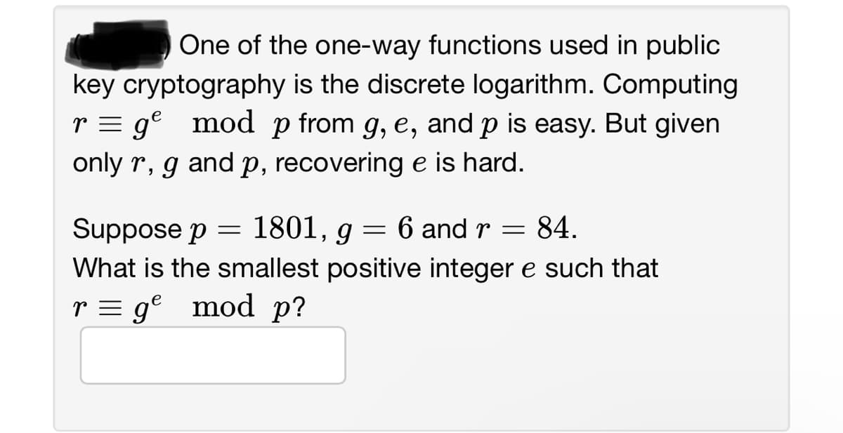 One of the one-way functions used in public
key cryptography is the discrete logarithm. Computing
r = ge mod p from g, e, and p is easy. But given
only r, g and p, recovering e is hard.
Suppose p 1801,
=
9 6 and r = 84.
=
What is the smallest positive integer e such that
r = ge mod p?