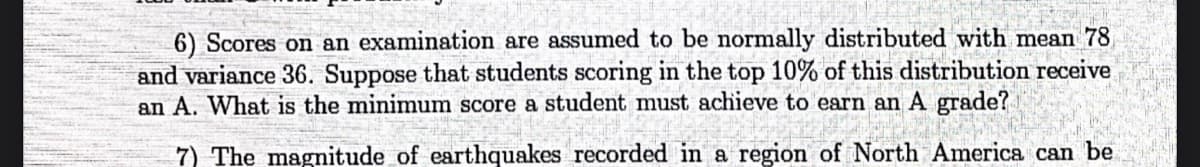 6) Scores on an examination are assumed to be normally distributed with mean 78
and variance 36. Suppose that students scoring in the top 10% of this distribution receive
an A. What is the minimum score a student must achieve to earn an A grade?
7) The magnitude of earthquakes recorded in a region of North America can be