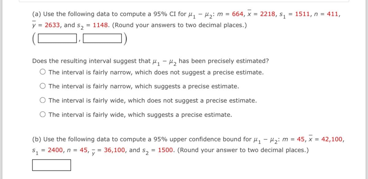 (a) Use the following data to compute a 95% CI for μ₁ −μ₂: m = 664, × = 2218, s₁
-
y 2633, and s₂ = 1148. (Round your answers to two decimal places.)
Does the resulting interval suggest that μ₁-₂ has been precisely estimated?
O The interval is fairly narrow, which does not suggest a precise estimate.
The interval is fairly narrow, which suggests a precise estimate.
The interval is fairly wide, which does not suggest a precise estimate.
The interval is fairly wide, which suggests a precise estimate.
= 1511, n = 411,
(b) Use the following data to compute a 95% upper confidence bound for μ₁
$₁ = 2400, n = 45,
y
36,100, and $₂ = 1500. (Round your answer to two decimal places.)
M₂: m = 45, x = 42,100,