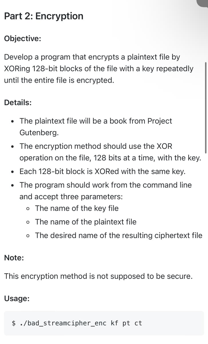 Part 2: Encryption
Objective:
Develop a program that encrypts a plaintext file by
XORing 128-bit blocks of the file with a key repeatedly
until the entire file is encrypted.
Details:
• The plaintext file will be a book from Project
Gutenberg.
• The encryption method should use the XOR
operation on the file, 128 bits at a time, with the key.
• Each 128-bit block is XORed with the same key.
• The program should work from the command line
and accept three parameters:
o The name of the key file
o The name of the plaintext file
o The desired name of the resulting ciphertext file
Note:
This encryption method is not supposed to be secure.
Usage:
$ ./bad_streamcipher_enc kf pt ct