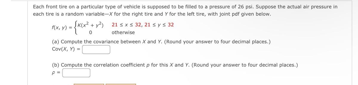 Each front tire on a particular type of vehicle is supposed to be filled to a pressure of 26 psi. Suppose the actual air pressure in
each tire is a random variable-X for the right tire and Y for the left tire, with joint pdf given below.
= {K(x² + y²)
f(x, y) =
21 ≤ x ≤ 32, 21 ≤ y ≤ 32
otherwise
(a) Compute the covariance between X and Y. (Round your answer to four decimal places.)
Cov(X, Y)
=
(b) Compute the correlation coefficient p for this X and Y. (Round your answer to four decimal places.)
p =