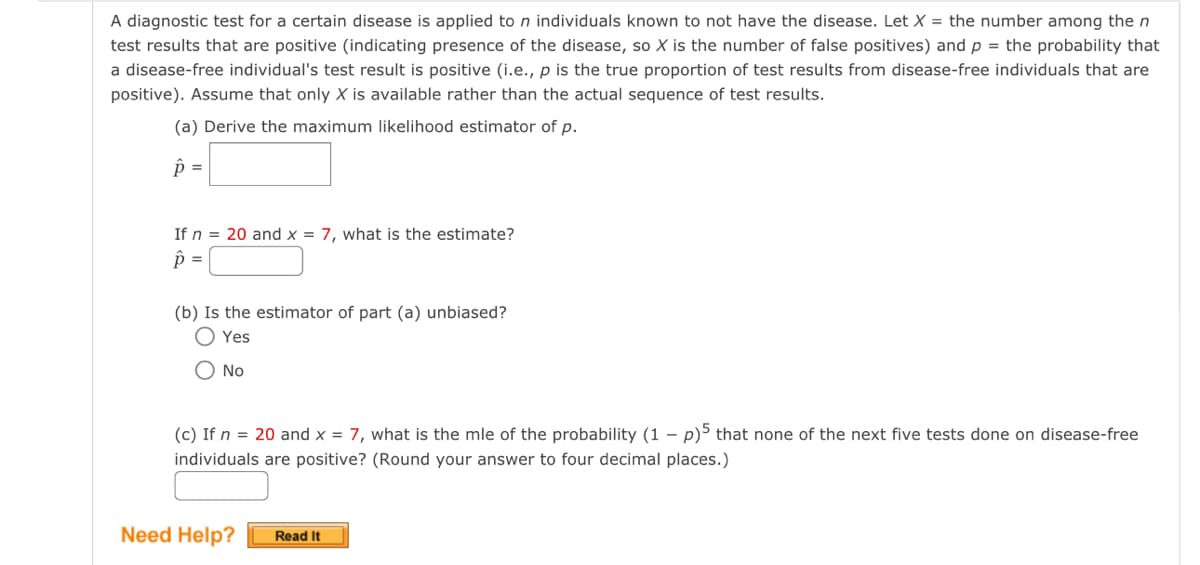 A diagnostic test for a certain disease is applied to n individuals known to not have the disease. Let X = the number among the n
test results that are positive (indicating presence of the disease, so X is the number of false positives) and p = the probability that
a disease-free individual's test result is positive (i.e., p is the true proportion of test results from disease-free individuals that are
positive). Assume that only X is available rather than the actual sequence of test results.
(a) Derive the maximum likelihood estimator of p.
p =
If n = 20 and x = 7, what is the estimate?
p =
(b) Is the estimator of part (a) unbiased?
Yes
O No
(c) If n = 20 and x = 7, what is the mle of the probability (1 - p)5 that none of the next five tests done on disease-free
individuals are positive? (Round your answer to four decimal places.)
Need Help? Read It