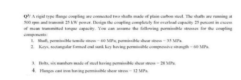 Q/A rigid type flange coupling are connected two shafts made of plain carbon steel. The shafts are running at
500 rpm and transmit 25 kW power. Design the coupling completely for overload capacity 25 percent in excess
of mean transmitted torque capacity. You can assume the following permissible stresses for the coupling
components:
1. Shaft, permissible tensile stress -60 MPa, permissible shear stress - 35 MPa.
2. Keys, rectangular formed end sunk key having permissible compressive strength - 60 MPa.
3. Bolts, six numbers made of steel having permissible shear stress - 28 MPa.
4. Flanges cast iron having permissible shear stress - 12 MPa.