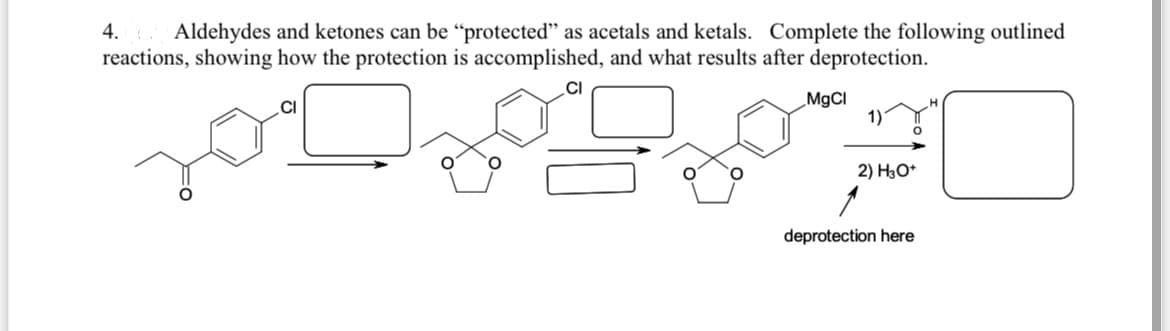4.
Aldehydes and ketones can be “protected" as acetals and ketals. Complete the following outlined
reactions, showing how the protection is accomplished, and what results after deprotection.
MgCI
1)
2) HO*
deprotection here
