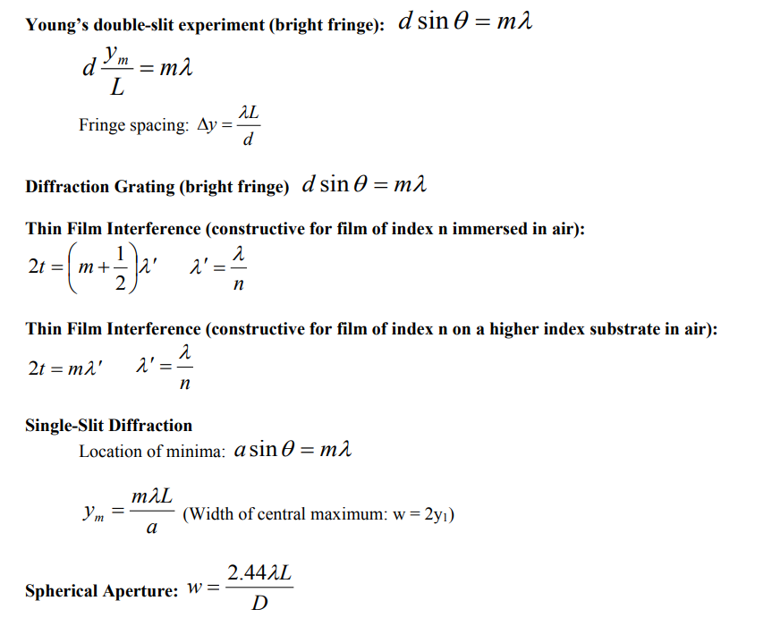Young's double-slit experiment (bright fringe): d sin 0 = m1
dYm = m2
L
AL
Fringe spacing: Ay =
d
Diffraction Grating (bright fringe) d sin 0 = m2
Thin Film Interference (constructive for film of index n immersed in air):
1
2t
m
2' =
n
Thin Film Interference (constructive for film of index n on a higher index substrate in air):
2t = m2'
n
Single-Slit Diffraction
Location of minima: a sin O = m2
mAL
Ym
(Width of central maximum: w = 2yı)
а
2.44AL
Spherical Aperture: W=
