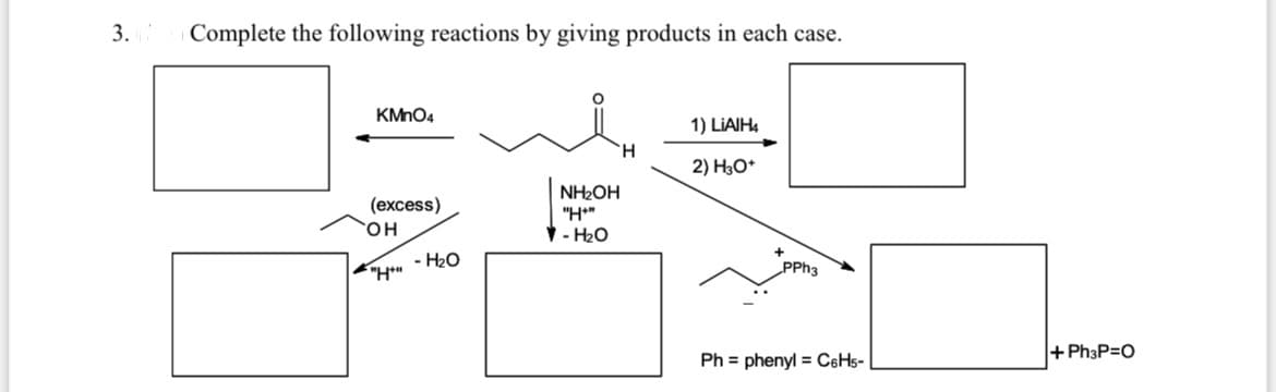 3.
Complete the following reactions by giving products in each case.
KMnO4
1) LIAIH4
H.
2) H3O*
NH2OH
"H*"
(excess)
OH-4
- H20
+Ph3P=O
Ph = phenyl = C6H5-
