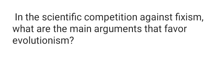 In the scientific competition against fixism,
what are the main arguments that favor
evolutionism?
