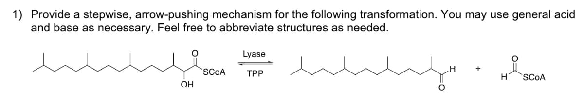 1) Provide a stepwise, arrow-pushing mechanism for the following transformation. You may use general acid
and base as necessary. Feel free to abbreviate structures as needed.
why
مسلسلند
OH
SCOA
Lyase
TPP
H
+
Hi SCOA