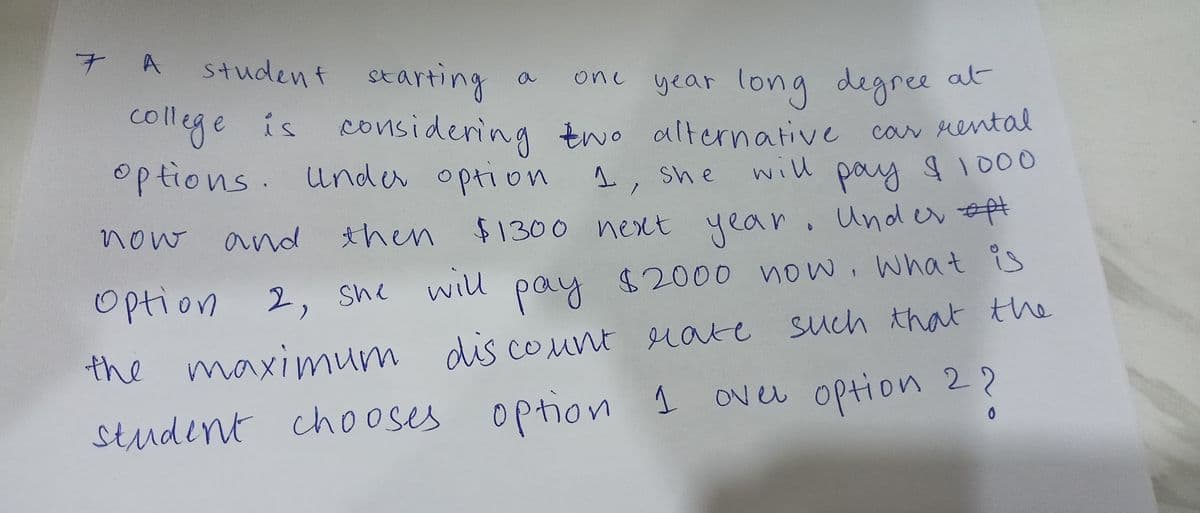 student starting
one year long
year long degree at
college is considering two alternative car rental
options. Under option
now
and then
She will
1.
1, she will pay $ 1000
$1300 next year. Under opt
Option 2,
pay $2000 now, what is
discount rate such that the
the maximum discount rate
over option 2?
student chooses option 1
0
7 A
a