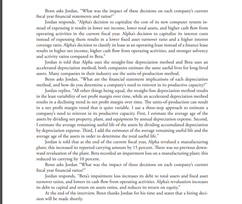 Benn asks Jordan, “What was the impact of these decisions on each company's current
fiscal year financial statements and ratios?"
Jordan responds, "Alpha's decision to capitalize the cost of its new computer system in-
stead of expensing it results in lower net income, lower total assets, and higher cash flow from
operating activities in the current fiscal year. Alpha's decision to capitalize its interest costs
instead of expensing them results in a lower fixed asset turnover ratio and a higher interest
coverage ratio. Alpha's decision to classify its lease as an operating lease instead of a finance lease
results in higher net income, higher cash flow from operating activities, and stronger solvency
and activity ratios compared to Beta."
Jordan is told that Alpha uses the straight-line depreciation method and Beta uses an
accelerated depreciation method; both companies estimate the same useful lives for long-lived
assets. Many companies in their industry use the units-of-production method.
Benn asks Jordan, “What are the financial statement implications of each depreciation
method, and how do you determine a company's need to reinvest in its productive capacity?"
Jordan replies, “All other things being equal, the straight-line depreciation method results
in the least variability of net profit margin over time, while an accelerated depreciation method
results in a declining trend in net profit margin over time. The units-of-production can result
in a net profit margin trend that is quite variable. I use a three-step approach to estimate a
company's need to reinvest in its productive capacity. First, I estimate the average age of the
assets by dividing net property, plant, and equipment by annual depreciation expense. Second,
I estimate the average remaining useful life of the assets by dividing accumulated depreciation
by depreciation expense. Third, I add the estimates of the average remaining useful life and the
average age of the assets in order to determine the total useful life."
Jordan is told that at the end of the current fiscal year, Alpha revalued a manufacturing
plant; this increased its reported carrying amount by 15 percent. There was no previous down-
ward revaluation of the plant. Beta recorded an impairment loss on a manufacturing plant; this
reduced its carrying by 10 percent.
Benn asks Jordan “What was the impact of these decisions on each company's current
fiscal year financial ratios?"
Jordan responds, "Beta's impairment loss increases its debt to total assets and fixed asset
turnover ratios, and lowers its cash flow from operating activities. Alpha's revaluation increases
its debt to capital and return on assets ratios, and reduces its return on equity."
At the end of the interview, Benn thanks Jordan for his time and states that a hiring deci-
sion will be made shortly.
