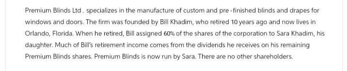 Premium Blinds Ltd. specializes in the manufacture of custom and pre-finished blinds and drapes for
windows and doors. The firm was founded by Bill Khadim, who retired 10 years ago and now lives in
Orlando, Florida. When he retired, Bill assigned 60% of the shares of the corporation to Sara Khadim, his
daughter. Much of Bill's retirement income comes from the dividends he receives on his remaining
Premium Blinds shares. Premium Blinds is now run by Sara. There are no other shareholders.