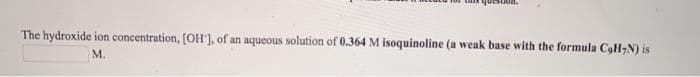 The hydroxide ion concentration, [OH'], of an aqueous solution of 0.364 M isoquinoline (a weak base with the formula CoH,N) is
M.
