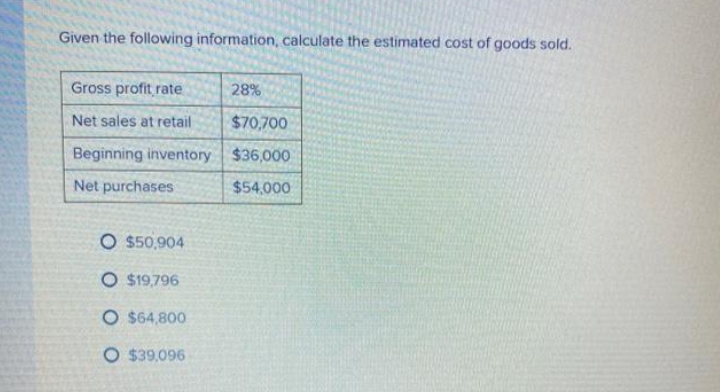 Given the following information, calculate the estimated cost of goods sold.
Gross profit rate
28%
Net sales at retail
$70,700
Beginning inventory $36,000
Net purchases
O $50,904
O $19,796
O $64,800
O $39,096
$54,000