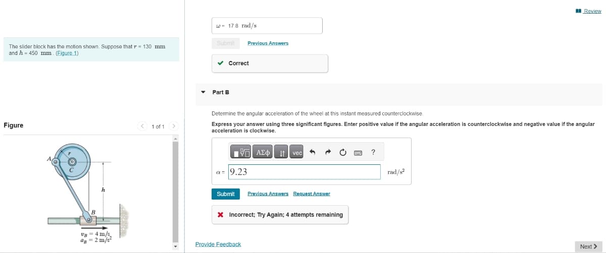 The slider block has the motion shown. Suppose that r= 130 mm.
and h 450 mm (Figure 1)
Figure
AC
00
v8 = 4 m/s
a=2 m/s²
< 1 of 1 >
w= 17.8 rad/s
Submit
✓ Correct
Part B
Previous Answers
Determine the angular acceleration of the wheel at this instant measured counterclockwise.
Express your answer using three significant figures. Enter positive value if the angular acceleration is counterclockwise and negative value if the angular
acceleration is clockwise.
VAΣo↓ vec
a= 9.23
Submit Previous Answers Request Answer
* Incorrect; Try Again; 4 attempts remaining
Provide Feedback
?
Review
rad/8²
Next >