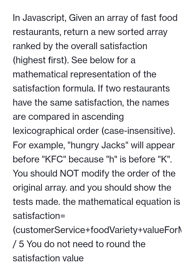 In Javascript, Given an array of fast food
restaurants, return a new sorted array
ranked by the overall satisfaction
(highest first). See below for a
mathematical representation of the
satisfaction formula. If two restaurants
have the same satisfaction, the names
are compared in ascending
lexicographical order (case-insensitive).
For example, "hungry Jacks" will appear
before "KFC" because "h" is before "K".
You should NOT modify the order of the
original array. and you should show the
tests made. the mathematical equation is
satisfaction=
(customer Service+foodVariety+valueForM
/ 5 You do not need to round the
satisfaction value