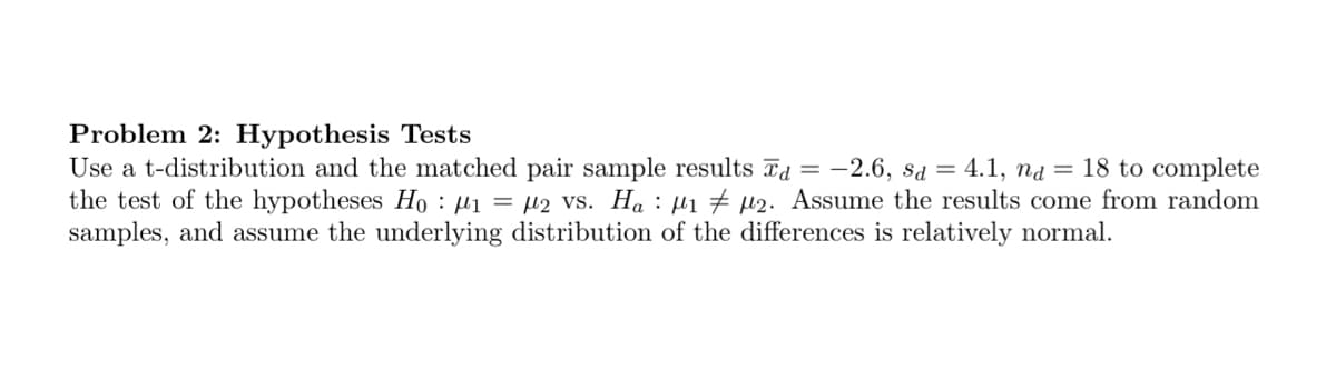 Problem 2: Hypothesis Tests
Use a t-distribution and the matched pair sample results d = -2.6, sd = 4.1, na = 18 to complete
the test of the hypotheses Ho: M₁ = 2 vs. Ha ₁ µ2. Assume the results come from random
samples, and assume the underlying distribution of the differences is relatively normal.