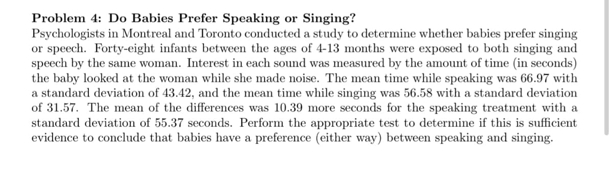 Problem 4: Do Babies Prefer Speaking or Singing?
Psychologists in Montreal and Toronto conducted a study to determine whether babies prefer singing
or speech. Forty-eight infants between the ages of 4-13 months were exposed to both singing and
speech by the same woman. Interest in each sound was measured by the amount of time (in seconds)
the baby looked at the woman while she made noise. The mean time while speaking was 66.97 with
a standard deviation of 43.42, and the mean time while singing was 56.58 with a standard deviation
of 31.57. The mean of the differences was 10.39 more seconds for the speaking treatment with a
standard deviation of 55.37 seconds. Perform the appropriate test to determine if this is sufficient
evidence to conclude that babies have a preference (either way) between speaking and singing.