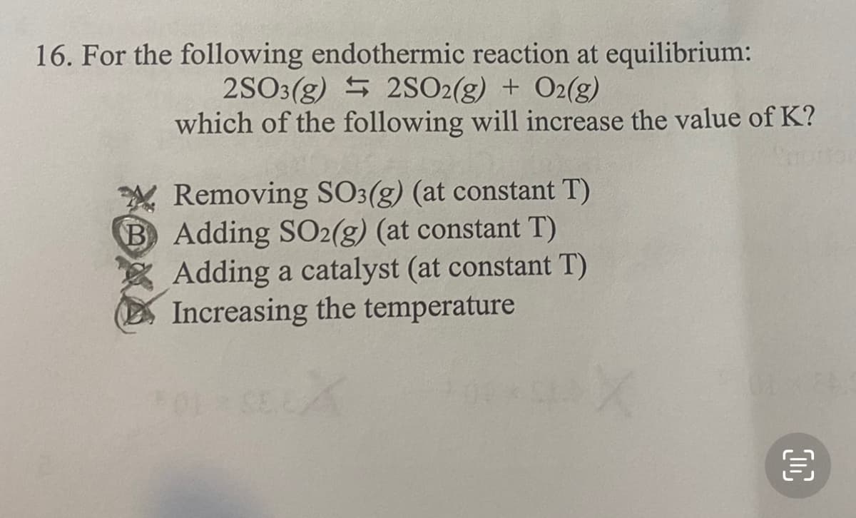16. For the following endothermic reaction at equilibrium:
2SO3(g) S 2SO2(g) + O2(g)
which of the following will increase the value of K?
Removing SO3(g) (at constant T)
B Adding SO2(g) (at constant T)
Adding a catalyst (at constant T)
Increasing the temperature
