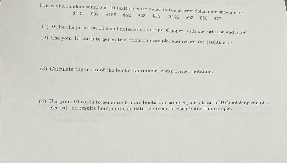 Prices of a random sample of 10 textbooks (rounded to the nearest dollar) are shown here:
$132 $87 $185 $52 $23 $147 $125 $93
$85 $72
(1) Write the prices on 10 small notecards or strips of paper, with one price on each card.
(2) Use your 10 cards to generate a bootstrap sample, and record the results here.
(3) Calculate the mean of the bootstrap sample, using correct notation.
(4) Use your 10 cards to generate 9 more bootstrap samples, for a total of 10 bootstrap samples.
Record the results here, and calculate the mean of each bootstrap sample.