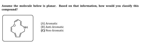 Assume the molecule below is planar. Based on that information, how would you classify this
compound?
NH
(A) Aromatic
(B) Anti-Aromatic
(C) Non-Aromatic