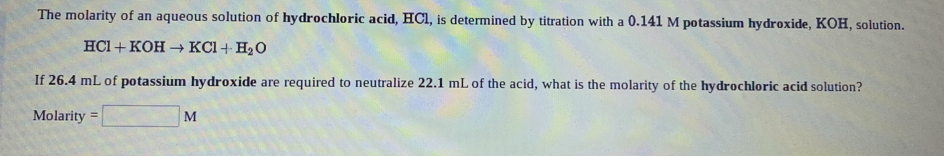The molarity of an aqueous solution of hydrochloric acid, HCl, is determined by titration with a 0.141 M potassium hydroxide, KOH, solution.
HC1 + КОН — КСІ+ Н,О
If 26.4 mL of potassium hydroxide are required to neutralize 22.1 mL of the acid, what is the molarity of the hydrochloric acid solution?
Molarity
