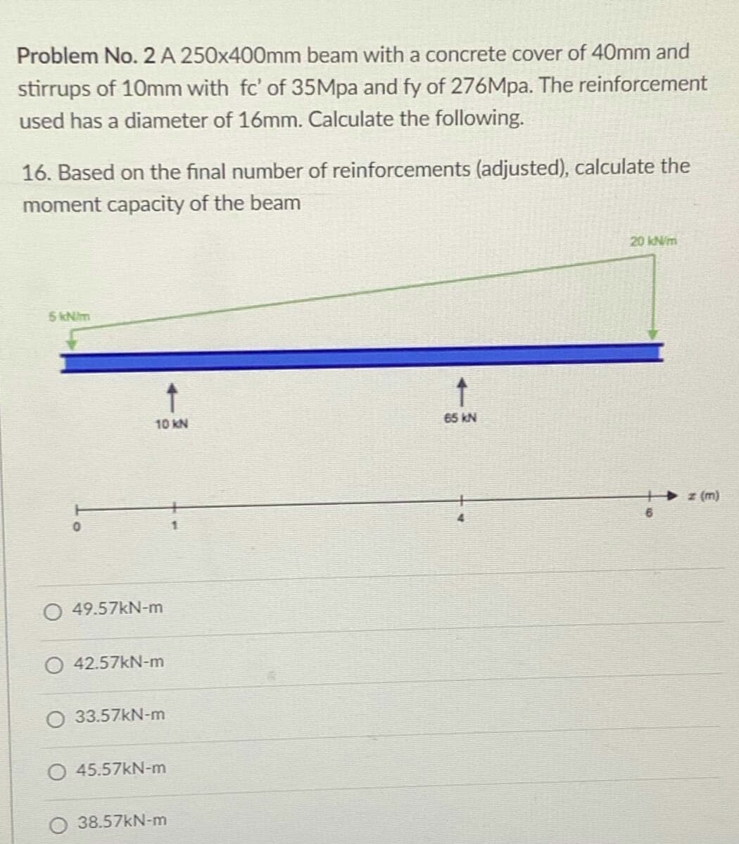 Problem No. 2 A 250x400mm beam with a concrete cover of 40mm and
stirrups of 10mm with fc' of 35Mpa and fy of 276Mpa. The reinforcement
used has a diameter of 16mm. Calculate the following.
16. Based on the final number of reinforcements (adjusted), calculate the
moment capacity of the beam
20 kN/m
5 kNim
65 kN
10 KN
z (m)
O 49.57KN-m
O 42.57kN-m
O 33.57KN-m
45.57kN-m
O 38.57kN-m
