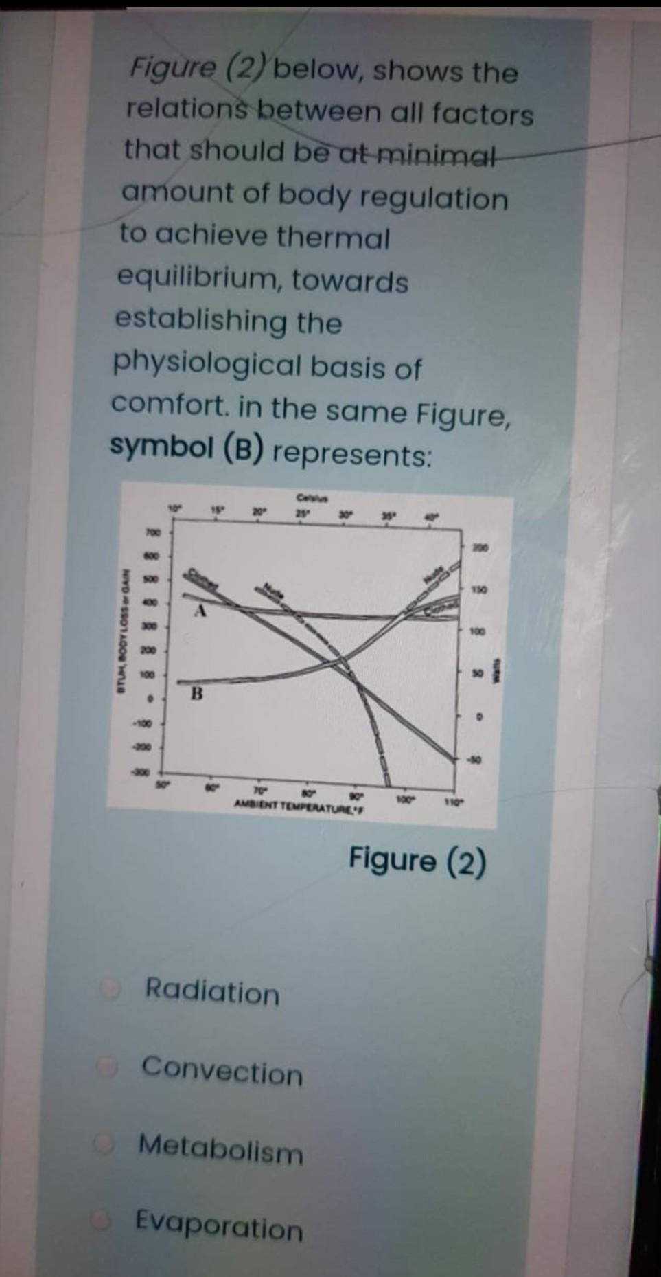 Figure (2) below, shows the
relations between all factors
that should be at minimat
amount of body regulation
to achieve thermal
equilibrium, towards
establishing the
physiological basis of
comfort. in the same Figure,
symbol (B) represents:
Celius
20
25
700
600
130
300
100
100
00
70
AMBIENT TEMPERATUREF
100
110
Figure (2)
ORadiation
O Convection
OMetabolism
Evaporation
STUK BOOYLOSssor GAIN
