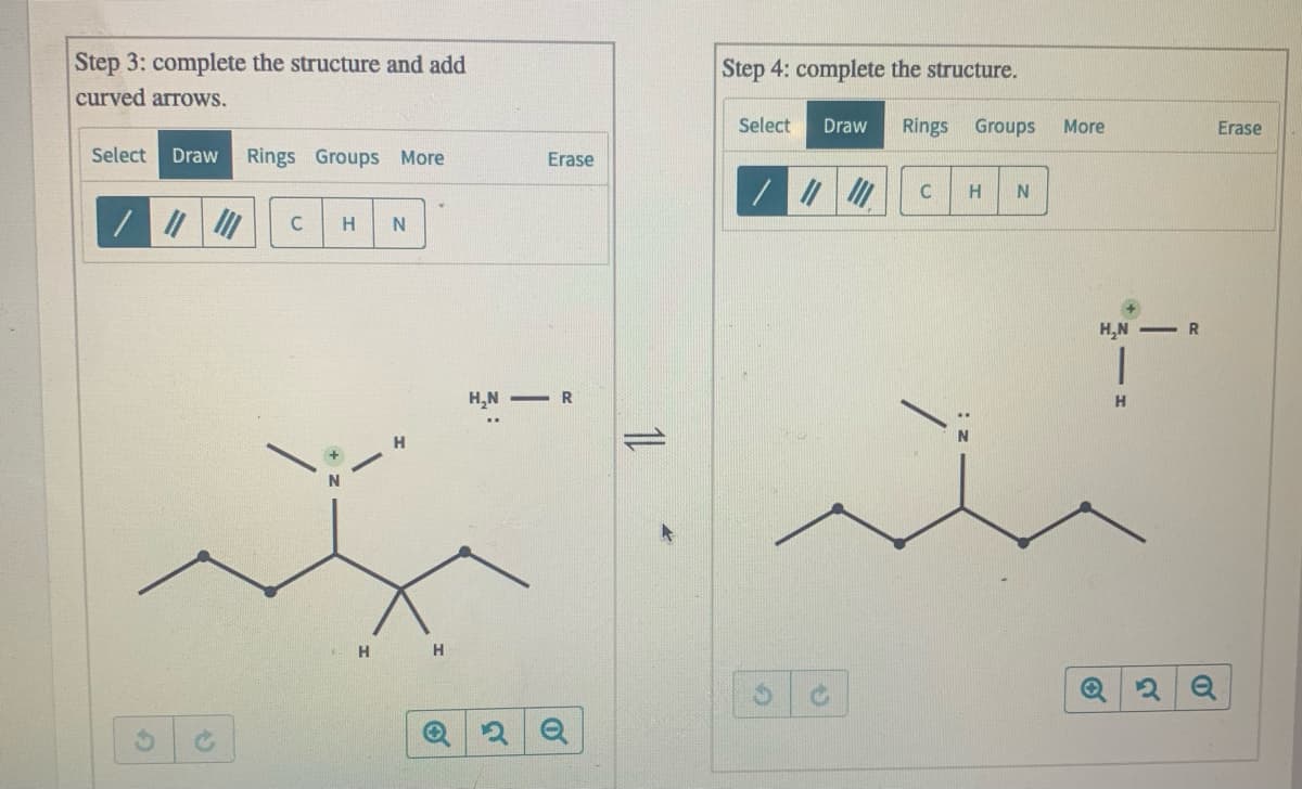 Step 3: complete the structure and add
curved arrows.
Step 4: complete the structure.
Select
Draw
Rings
Groups
More
Erase
Select
Draw
Rings Groups More
Erase
H
H
H,N -R
H,N - R
H
H
H.
