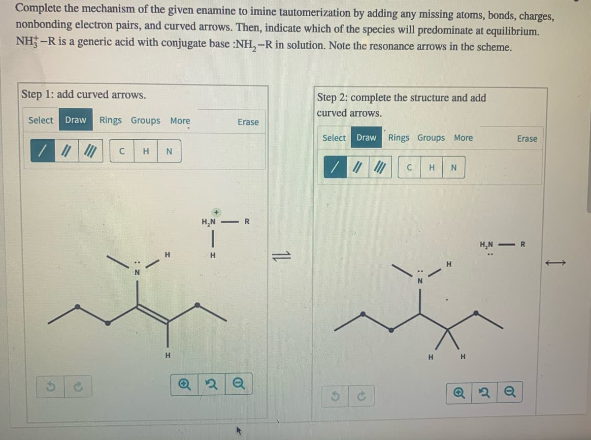 Complete the mechanism of the given enamine to imine tautomerization by adding any missing atoms, bonds, charges,
nonbonding electron pairs, and curved arrows. Then, indicate which of the species will predominate at equilibrium.
NH-R is a generic acid with conjugate base :NH,-R in solution. Note the resonance arrows in the scheme.
Step 1: add curved arrows.
Step 2: complete the structure and add
curved arrows.
Select
Draw
Rings Groups More
Erase
Select Draw Rings Groups More
Erase
C
H
N
/|の
+)
H,N -R
H,N - R
1L
H
H.
H
H
H
