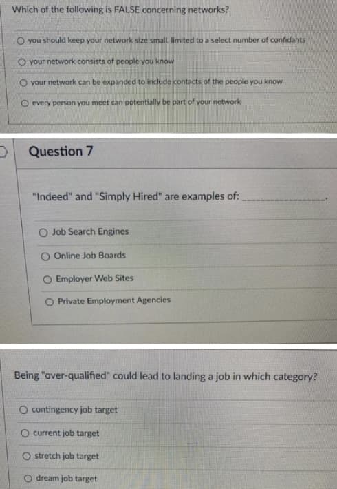 Which of the following is FALSE concerning networks?
O you should keep your network size small, limited to a select number of confidants
O your network consists of people you know
O your network can be expanded to include contacts of the people you know
O every person you meet can potentially be part of your network
Question 7
"Indeed" and "Simply Hired" are examples of:
O Job Search Engines
O Online Job Boards
Employer Web Sites
O Private Employment Agencies
Being "over-qualified" could lead to landing a job in which category?
O contingency job target
O current job target
O stretch job target
O dream job target
