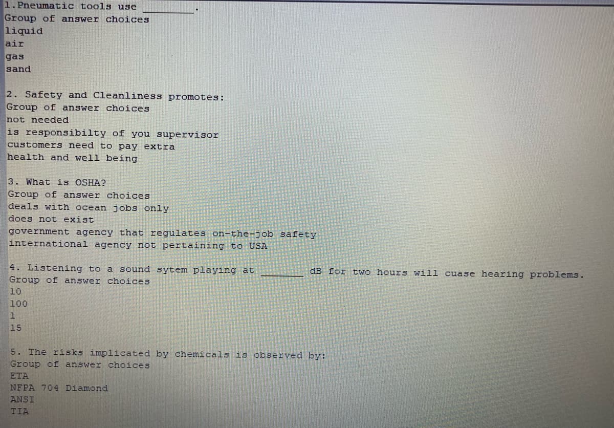 1. Pneumatic tools use
Group of answer choices
liquid
air
gas
sand
2. Safety and Cleanliness promotes:
Group of answer choices
not needed
is responsibilty of you supervisor
customers need t o pay extra
health and well being
3. What is OSHA?
Group of answer choices
deals with ocean jobs only
does not exist
government agency that regulates on-the-job safety
international agency not pertaining to USA
4. Listening to a sound sytem playing at
Group of answer choices
dB for two hours will cuase hearing problems.
10
100
15
5. The risks implicated by chemicals is observed by:
Group of answer choices
ETA
NFPA 704 Diamond
ANSI
TIA
